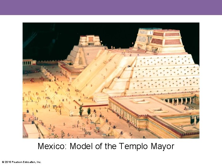 Mexico: Model of the Templo Mayor © 2015 Pearson Education, Inc. 