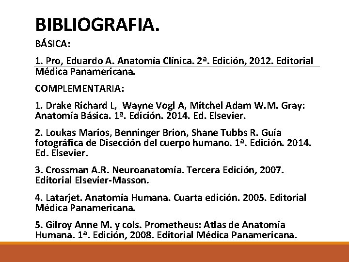 BIBLIOGRAFIA. BÁSICA: 1. Pro, Eduardo A. Anatomía Clínica. 2ª. Edición, 2012. Editorial Médica Panamericana. BIBLIOGRAFIA. BÁSICA: 1. Pro, Eduardo A. Anatomía Clínica. 2ª. Edición, 2012. Editorial Médica Panamericana.