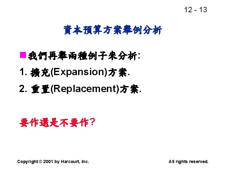 12 - 13 資本預算方案舉例分析 n 我們再舉兩種例子來分析: 1. 擴充(Expansion)方案. 2. 重置(Replacement)方案. 要作還是不要作? Copyright © 2001