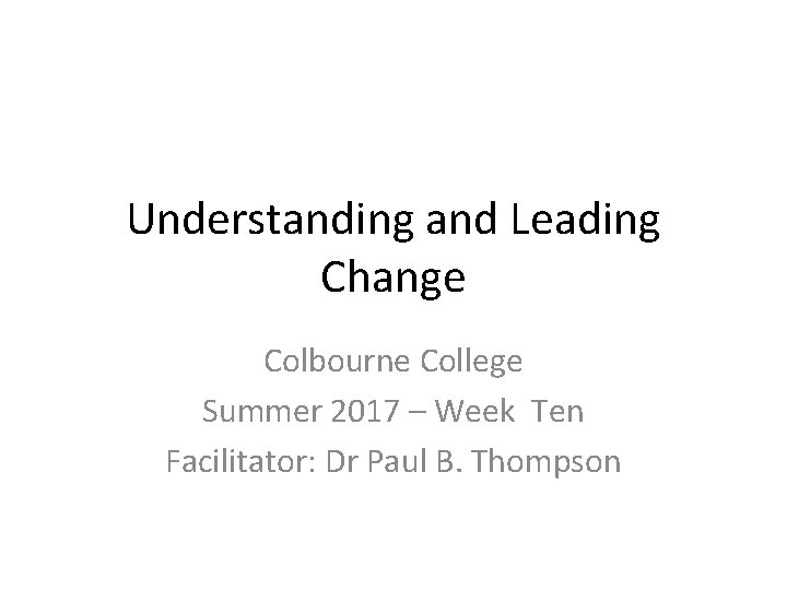 Understanding and Leading Change Colbourne College Summer 2017 – Week Ten Facilitator: Dr Paul