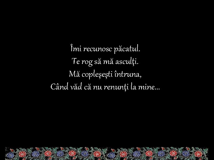 Îmi recunosc păcatul. Te rog să mă asculţi. Mă copleşeşti întruna, Când văd că