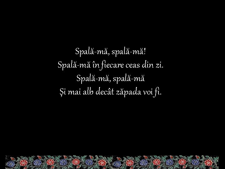 Spală-mă, spală-mă! Spală-mă în fiecare ceas din zi. Spală-mă, spală-mă Şi mai alb decât