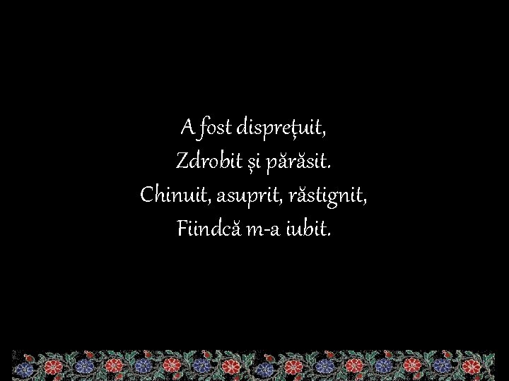 A fost dispreţuit, Zdrobit şi părăsit. Chinuit, asuprit, răstignit, Fiindcă m-a iubit. 