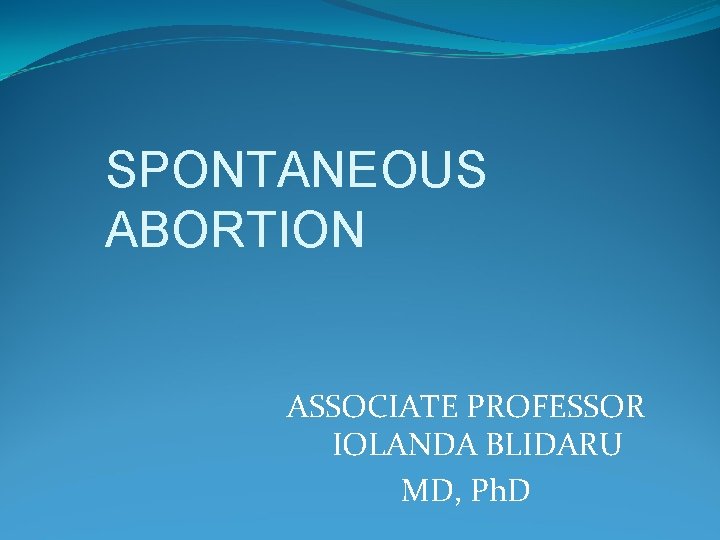 SPONTANEOUS ABORTION ASSOCIATE PROFESSOR IOLANDA BLIDARU MD, Ph. D 