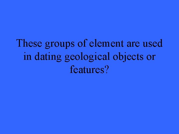 These groups of element are used in dating geological objects or features? 