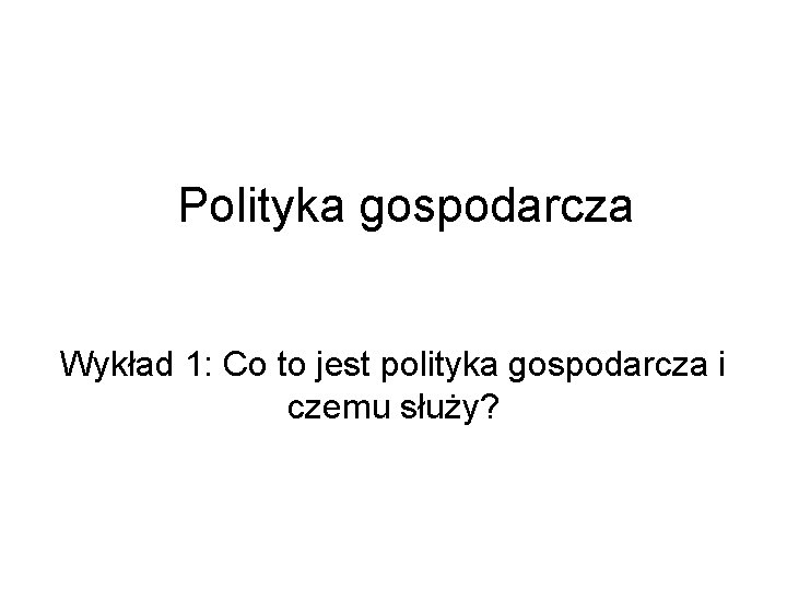 Polityka gospodarcza Wykład 1: Co to jest polityka gospodarcza i czemu służy? 