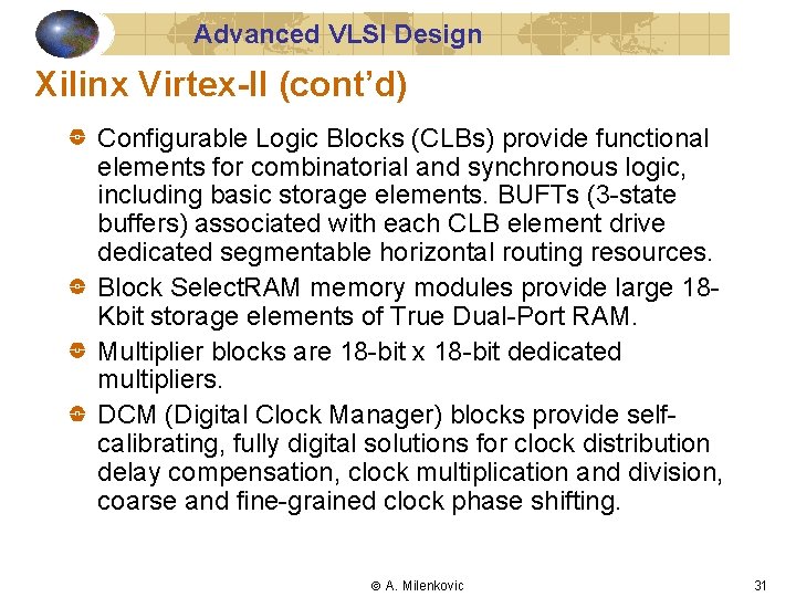 Advanced VLSI Design Xilinx Virtex-II (cont’d) Configurable Logic Blocks (CLBs) provide functional elements for