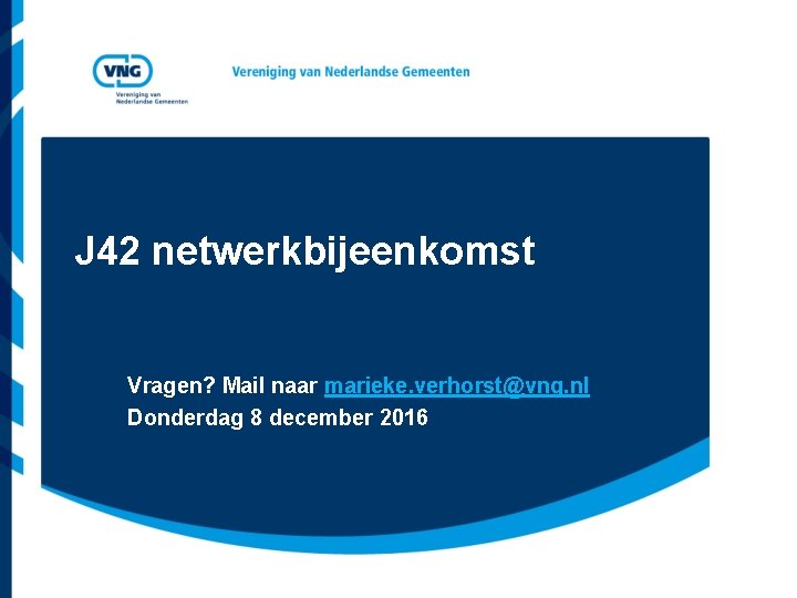 J 42 netwerkbijeenkomst Vragen? Mail naar marieke. verhorst@vng. nl Donderdag 8 december 2016 