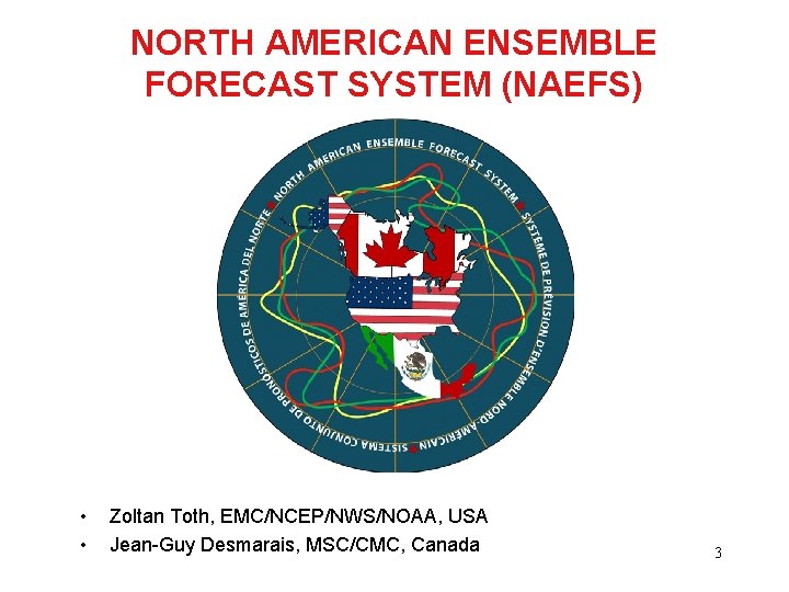 NORTH AMERICAN ENSEMBLE FORECAST SYSTEM (NAEFS) • • Zoltan Toth, EMC/NCEP/NWS/NOAA, USA Jean-Guy Desmarais,