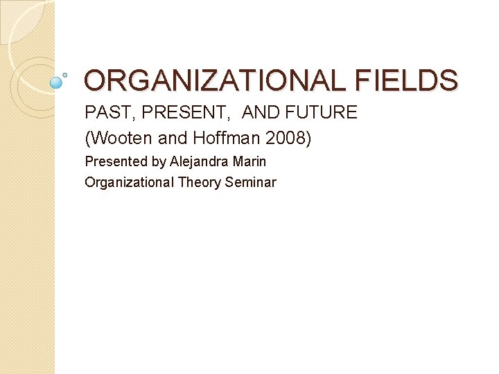 ORGANIZATIONAL FIELDS PAST, PRESENT, AND FUTURE (Wooten and Hoffman 2008) Presented by Alejandra Marin