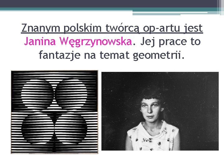 Znanym polskim twórcą op-artu jest Janina Węgrzynowska. Jej prace to fantazje na temat geometrii.