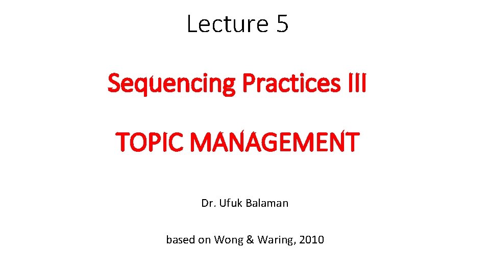Lecture 5 Sequencing Practices III TOPIC MANAGEMENT Dr. Ufuk Balaman based on Wong &
