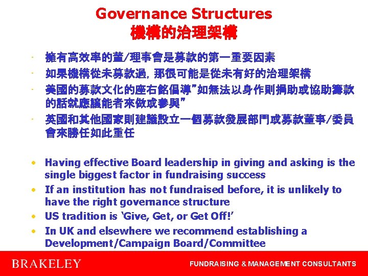 Governance Structures 機構的治理架構 • 擁有高效率的董/理事會是募款的第一重要因素 • 如果機構從未募款過，那很可能是從未有好的治理架構 • 美國的募款文化的座右銘倡導”如無法以身作則捐助或協助籌款 的話就應讓能者來做或參與” • 英國和其他國家則建議設立一個募款發展部門或募款董事/委員 會來勝任如此重任 •