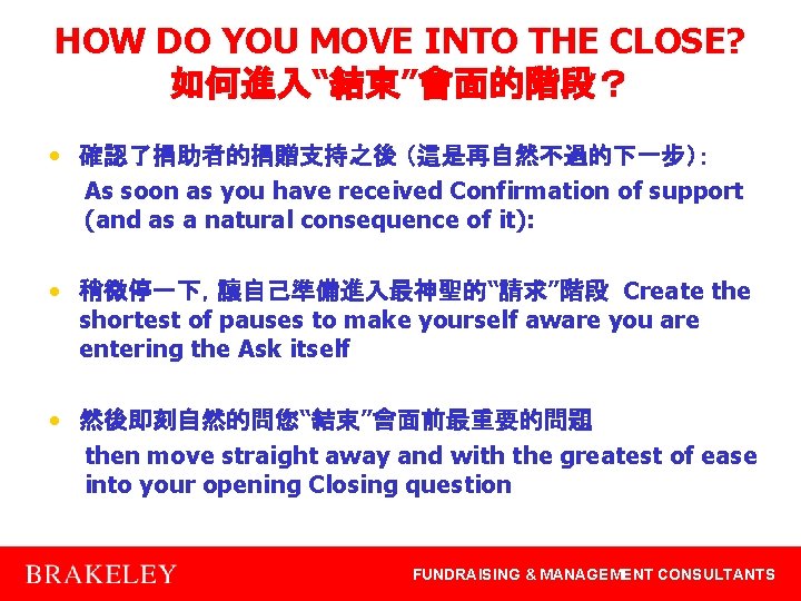 HOW DO YOU MOVE INTO THE CLOSE? 如何進入“結束”會面的階段？ • 確認了捐助者的捐贈支持之後 （這是再自然不過的下一步）： As soon as