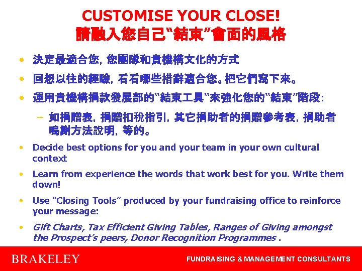 CUSTOMISE YOUR CLOSE! 請融入您自己“結束”會面的風格 • 決定最適合您，您團隊和貴機構文化的方式 • 回想以往的經驗，看看哪些措辭適合您。把它們寫下來。 • 運用貴機構捐款發展部的“結束 具“來強化您的“結束”階段： – 如捐贈表，捐贈扣稅指引，其它捐助者的捐贈參考表，捐助者 鳴謝方法說明，等的。