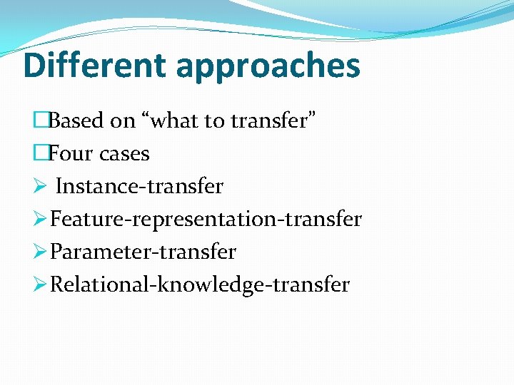 Different approaches �Based on “what to transfer” �Four cases Ø Instance-transfer ØFeature-representation-transfer ØParameter-transfer ØRelational-knowledge-transfer