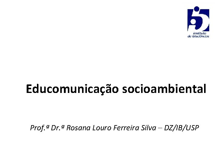 Educomunicação socioambiental Prof. ª Dr. ª Rosana Louro Ferreira Silva – DZ/IB/USP 