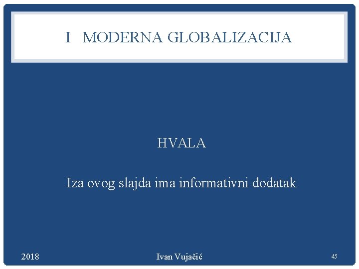 I MODERNA GLOBALIZACIJA HVALA Iza ovog slajda ima informativni dodatak 2018 Ivan Vujačić 45