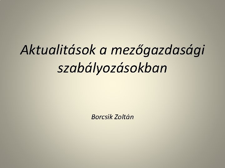 Aktualitások a mezőgazdasági szabályozásokban Borcsik Zoltán 