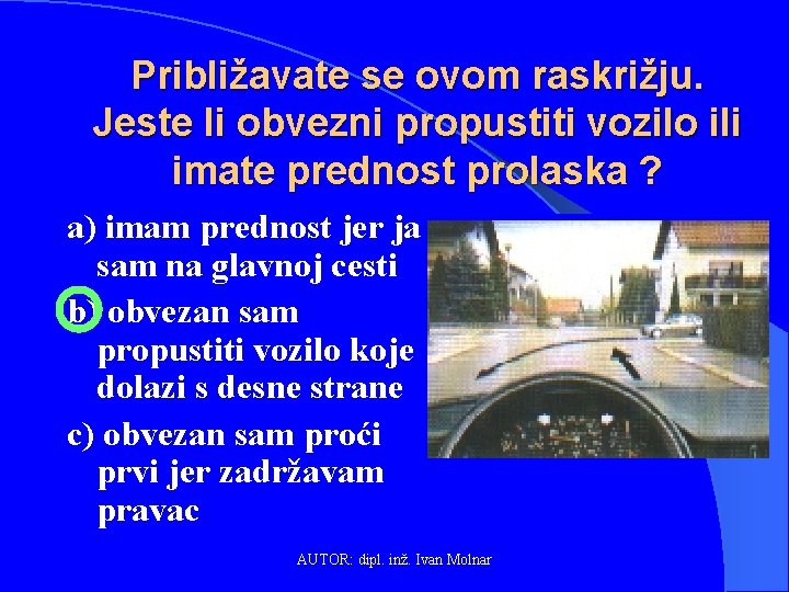 Približavate se ovom raskrižju. Jeste li obvezni propustiti vozilo ili imate prednost prolaska ?