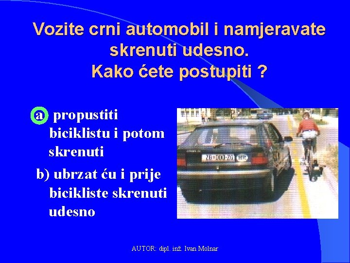 Vozite crni automobil i namjeravate skrenuti udesno. Kako ćete postupiti ? a) propustiti biciklistu