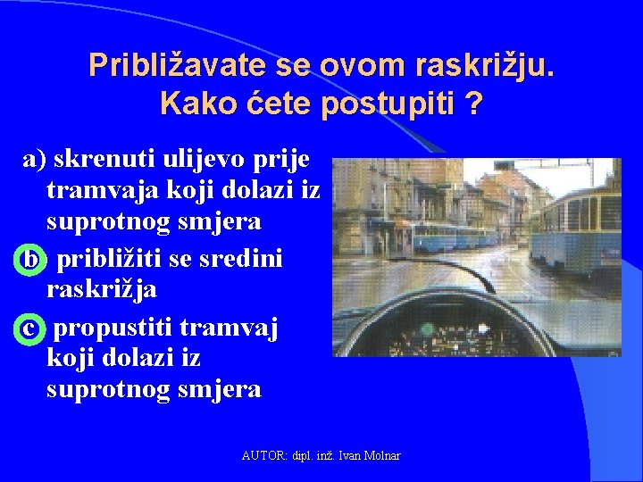 Približavate se ovom raskrižju. Kako ćete postupiti ? a) skrenuti ulijevo prije tramvaja koji