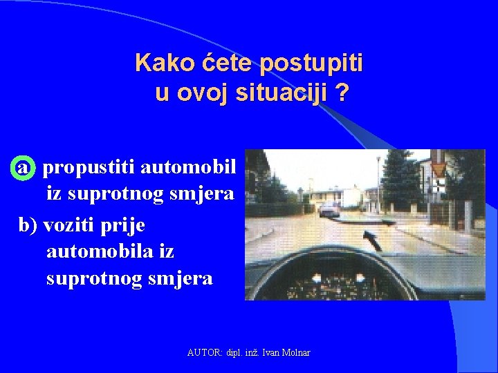 Kako ćete postupiti u ovoj situaciji ? a) propustiti automobil iz suprotnog smjera b)