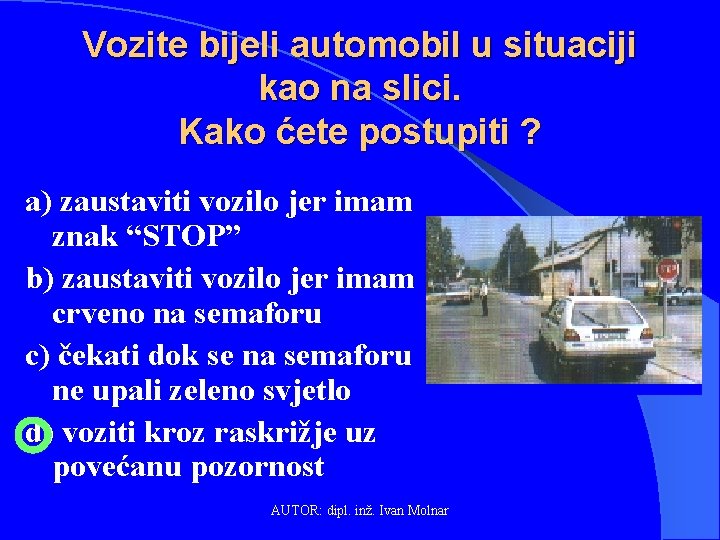 Vozite bijeli automobil u situaciji kao na slici. Kako ćete postupiti ? a) zaustaviti