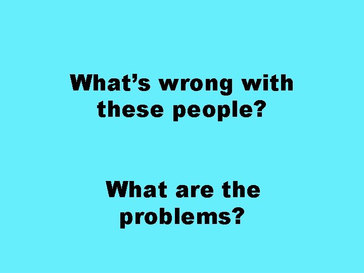 What’s wrong with these people? What are the problems? 