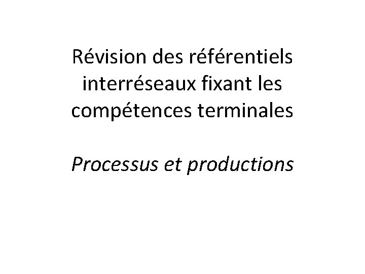 Révision des référentiels interréseaux fixant les compétences terminales Processus et productions 