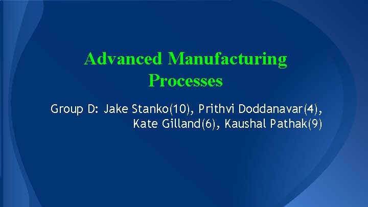 Advanced Manufacturing Processes Group D: Jake Stanko(10), Prithvi Doddanavar(4), Kate Gilland(6), Kaushal Pathak(9) 