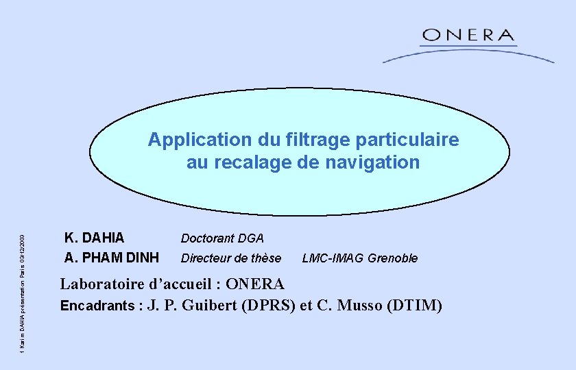 1 Karim DAHIA présentation Paris 03/12/2003 Application du filtrage particulaire au recalage de navigation 1 Karim DAHIA présentation Paris 03/12/2003 Application du filtrage particulaire au recalage de navigation