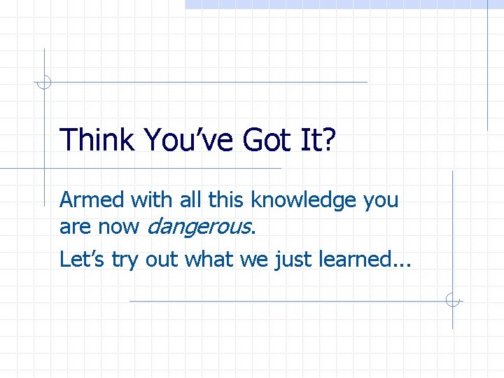 Think You’ve Got It? Armed with all this knowledge you are now dangerous. Let’s