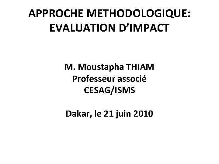 APPROCHE METHODOLOGIQUE: EVALUATION D’IMPACT M. Moustapha THIAM Professeur associé CESAG/ISMS Dakar, le 21 juin