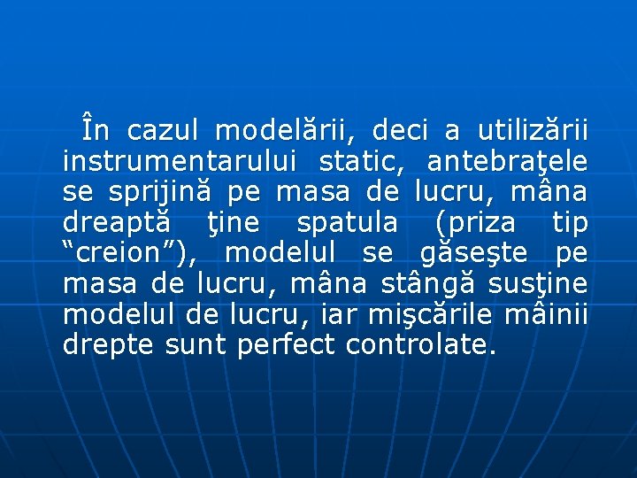 În cazul modelării, deci a utilizării instrumentarului static, antebraţele se sprijină pe masa de