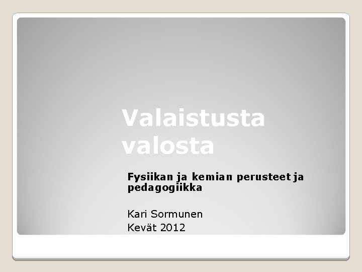 Valaistusta valosta Fysiikan ja kemian perusteet ja pedagogiikka Kari Sormunen Kevät 2012 