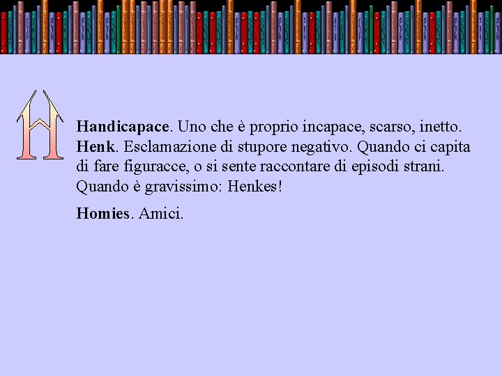 . Handicapace. Uno che è proprio incapace, scarso, inetto. Henk. Esclamazione di stupore negativo.