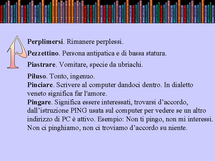 . Perplimersi. Rimanere perplessi. Pezzettino. Persona antipatica e di bassa statura. Piastrare. Vomitare, specie