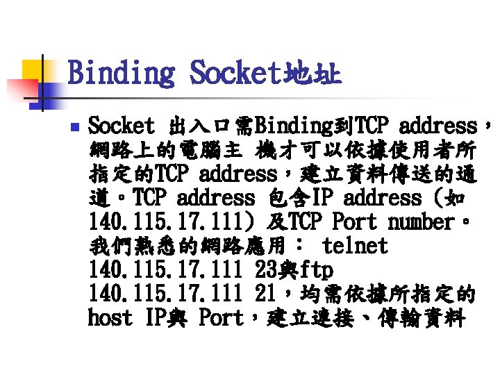 Binding Socket地址 n Socket 出入口需Binding到TCP address， 網路上的電腦主 機才可以依據使用者所 指定的TCP address，建立資料傳送的通 道。TCP address 包含IP address