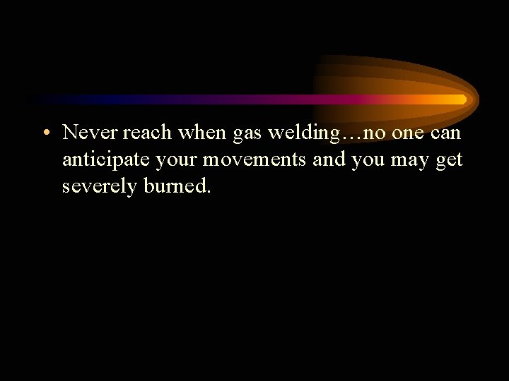  • Never reach when gas welding…no one can anticipate your movements and you