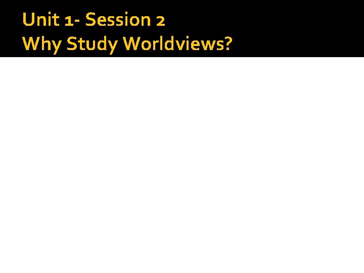 Unit 1 - Session 2 Why Study Worldviews? 