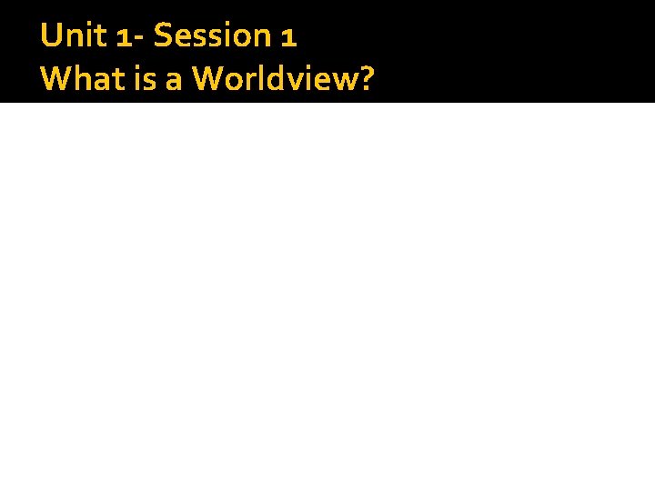 Unit 1 - Session 1 What is a Worldview? 