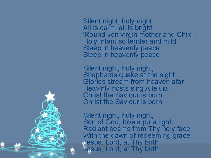 Silent night, holy night All is calm, all is bright 'Round yon virgin mother Silent night, holy night All is calm, all is bright 'Round yon virgin mother