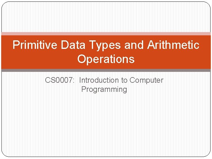 Primitive Data Types and Arithmetic Operations CS 0007: Introduction to Computer Programming 