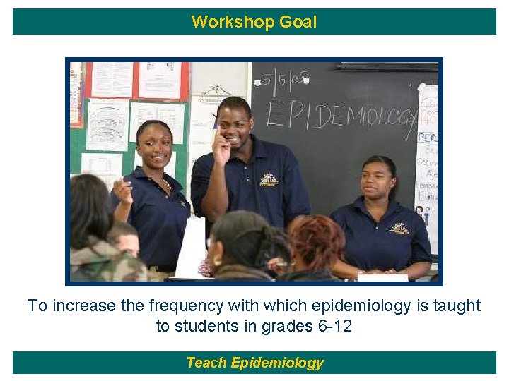 Workshop Goal To increase the frequency with which epidemiology is taught to students in