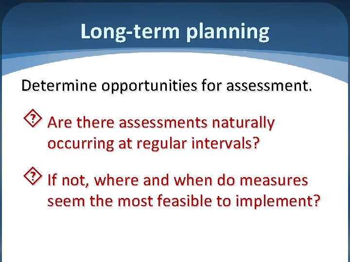 Long-term planning Determine opportunities for assessment. Are there assessments naturally occurring at regular intervals?