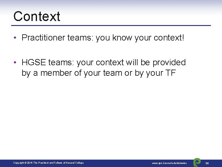 Context • Practitioner teams: you know your context! • HGSE teams: your context will