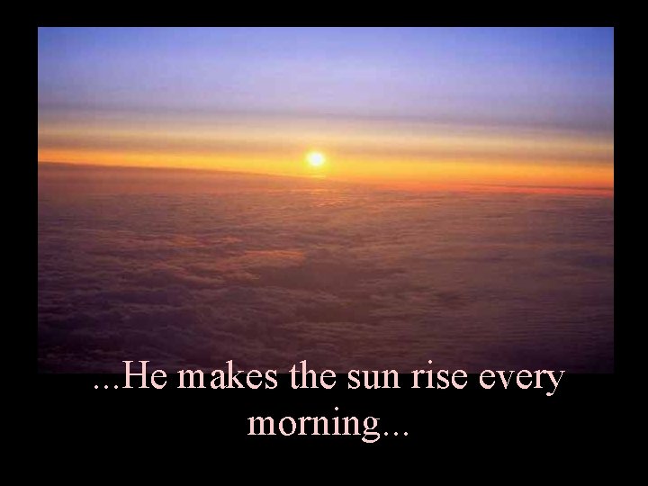 . . . He makes the sun rise every morning. . . 