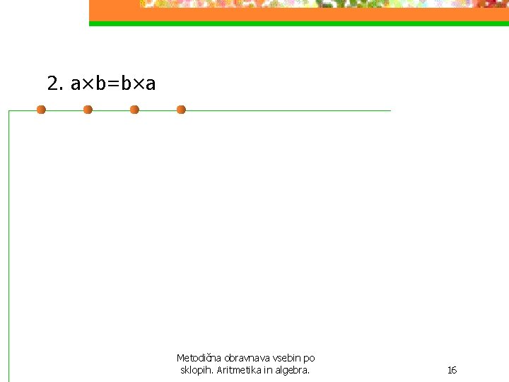 2. a×b=b×a Metodična obravnava vsebin po sklopih. Aritmetika in algebra. 16 2. a×b=b×a Metodična obravnava vsebin po sklopih. Aritmetika in algebra. 16