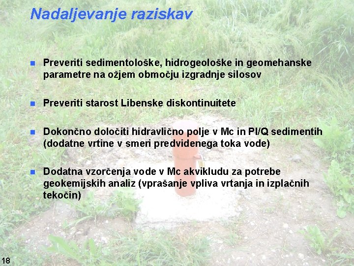 Nadaljevanje raziskav 18 n Preveriti sedimentološke, hidrogeološke in geomehanske parametre na ožjem območju izgradnje Nadaljevanje raziskav 18 n Preveriti sedimentološke, hidrogeološke in geomehanske parametre na ožjem območju izgradnje